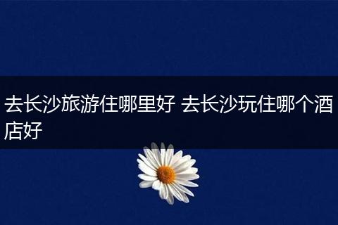 去长沙旅游住哪里好 去长沙玩住哪个酒店好
