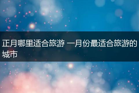 正月哪里适合旅游 一月份最适合旅游的城市