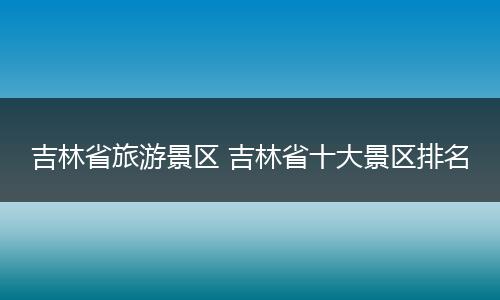 吉林省旅游景区 吉林省十大景区排名