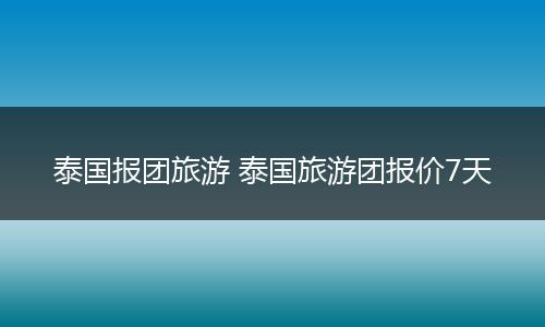 泰国报团旅游 泰国旅游团报价7天