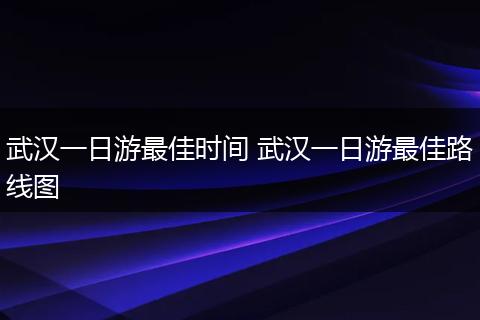 武汉一日游最佳时间 武汉一日游最佳路线图