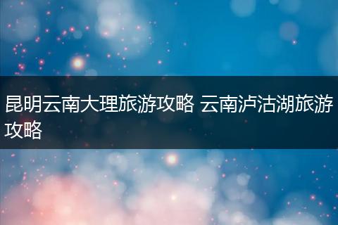 昆明云南大理旅游攻略 云南泸沽湖旅游攻略