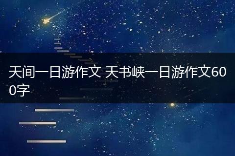 天间一日游作文 天书峡一日游作文600字