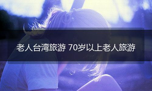 老人台湾旅游 70岁以上老人旅游