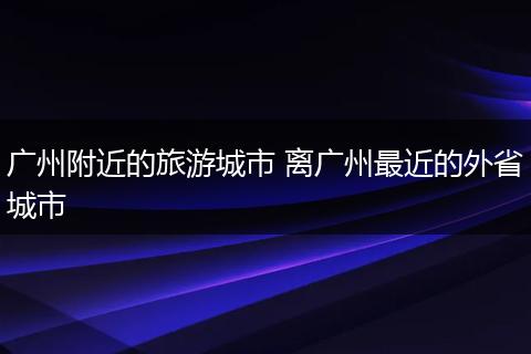 广州附近的旅游城市 离广州最近的外省城市