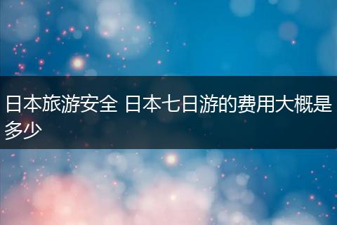 日本旅游安全 日本七日游的费用大概是多少
