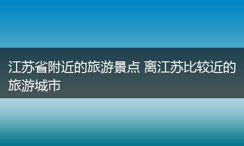 江苏省附近的旅游景点 离江苏比较近的旅游城市