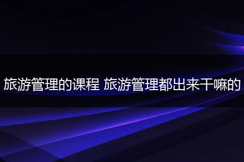 旅游管理的课程 旅游管理都出来干嘛的