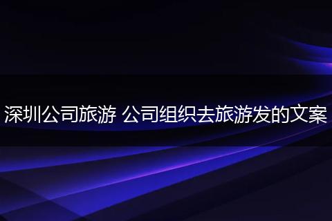深圳公司旅游 公司组织去旅游发的文案