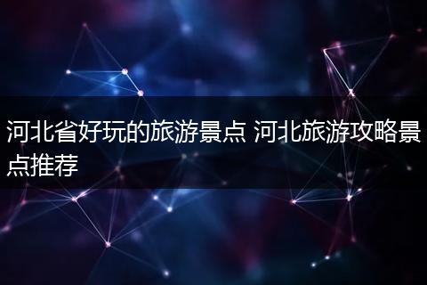 河北省好玩的旅游景点 河北旅游攻略景点推荐
