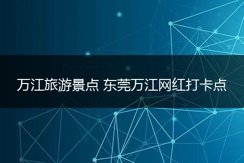 万江旅游景点 东莞万江网红打卡点