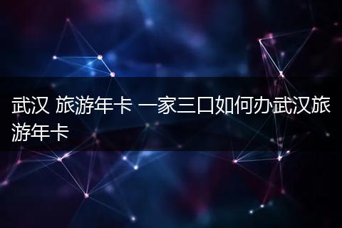 武汉 旅游年卡 一家三口如何办武汉旅游年卡