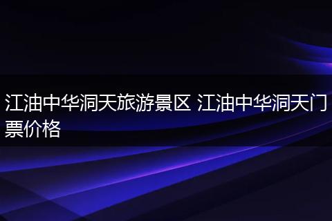 江油中华洞天旅游景区 江油中华洞天门票价格