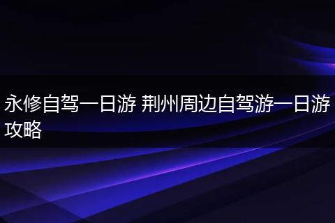 永修自驾一日游 荆州周边自驾游一日游攻略