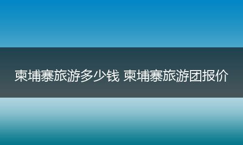 柬埔寨旅游多少钱 柬埔寨旅游团报价