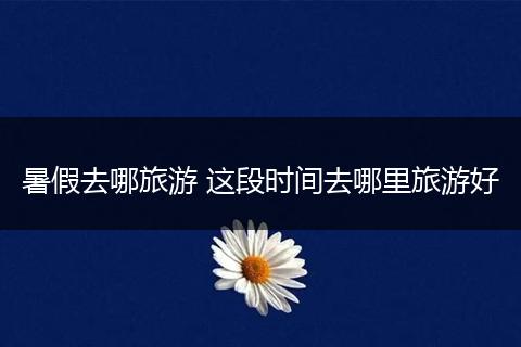 暑假去哪旅游 这段时间去哪里旅游好
