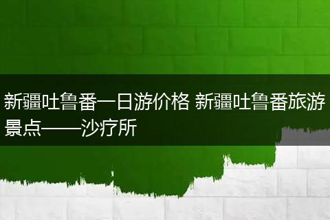 新疆吐鲁番一日游价格 新疆吐鲁番旅游景点——沙疗所