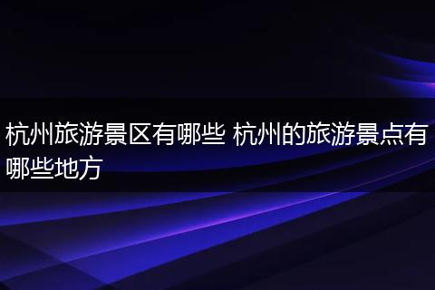 杭州旅游景区有哪些 杭州的旅游景点有哪些地方