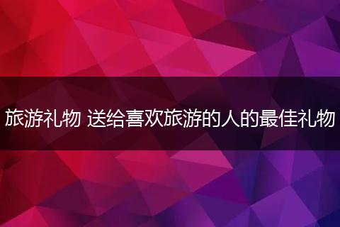 旅游礼物 送给喜欢旅游的人的最佳礼物