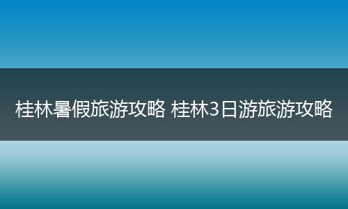 桂林暑假旅游攻略 桂林3日游旅游攻略