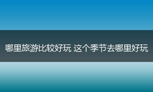 哪里旅游比较好玩 这个季节去哪里好玩