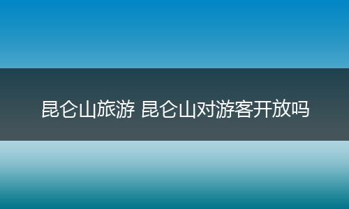 昆仑山旅游 昆仑山对游客开放吗