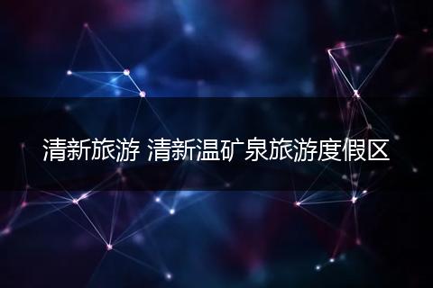 清新旅游 清新温矿泉旅游度假区