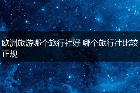 欧洲旅游哪个旅行社好 哪个旅行社比较正规