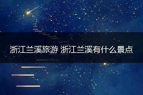浙江兰溪旅游 浙江兰溪有什么景点