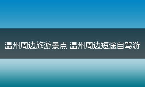 温州周边旅游景点 温州周边短途自驾游