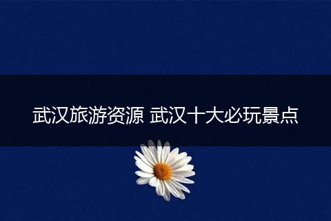 武汉旅游资源 武汉十大必玩景点