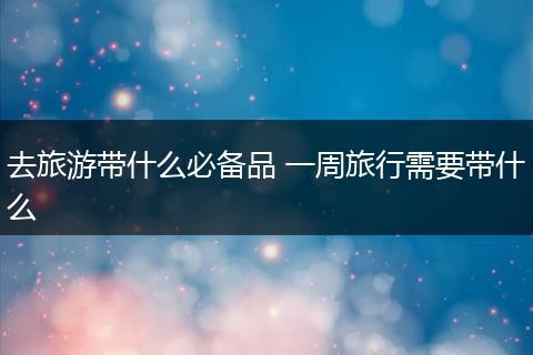 去旅游带什么必备品 一周旅行需要带什么