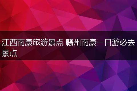 江西南康旅游景点 赣州南康一日游必去景点