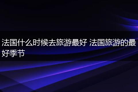 法国什么时候去旅游最好 法国旅游的最好季节