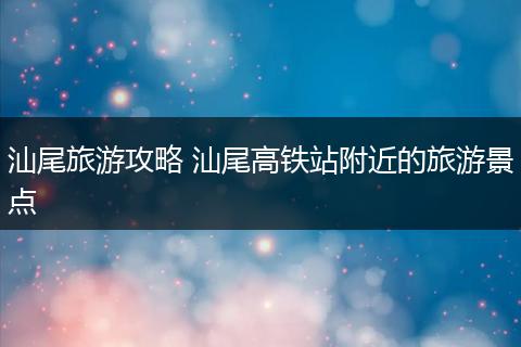 汕尾旅游攻略 汕尾高铁站附近的旅游景点