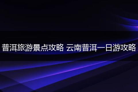 普洱旅游景点攻略 云南普洱一日游攻略