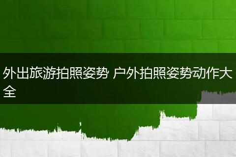 外出旅游拍照姿势 户外拍照姿势动作大全