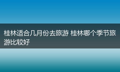 桂林适合几月份去旅游 桂林哪个季节旅游比较好