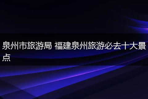 泉州市旅游局 福建泉州旅游必去十大景点