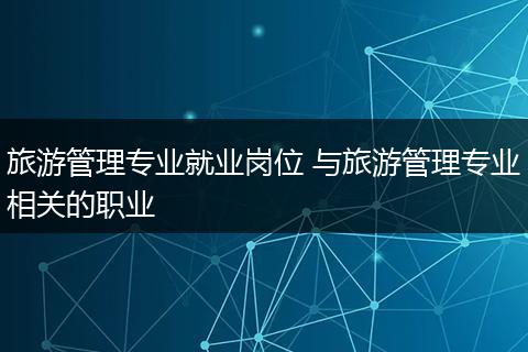 旅游管理专业就业岗位 与旅游管理专业相关的职业
