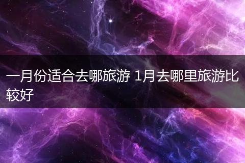 一月份适合去哪旅游 1月去哪里旅游比较好