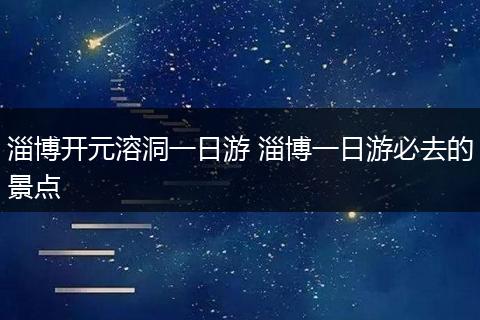 淄博开元溶洞一日游 淄博一日游必去的景点