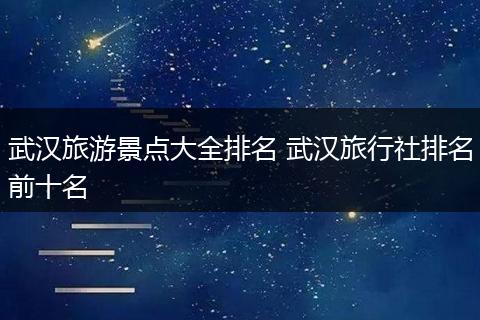 武汉旅游景点大全排名 武汉旅行社排名前十名