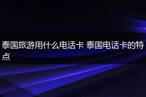 泰国旅游用什么电话卡 泰国电话卡的特点