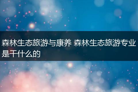 森林生态旅游与康养 森林生态旅游专业是干什么的
