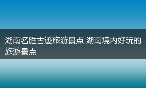 湖南名胜古迹旅游景点 湖南境内好玩的旅游景点