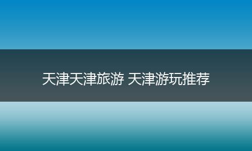 天津天津旅游 天津游玩推荐