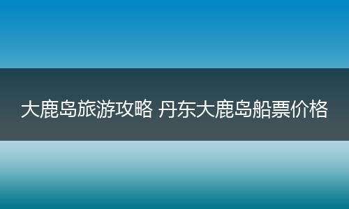 大鹿岛旅游攻略 丹东大鹿岛船票价格