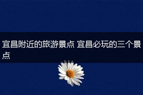 宜昌附近的旅游景点 宜昌必玩的三个景点