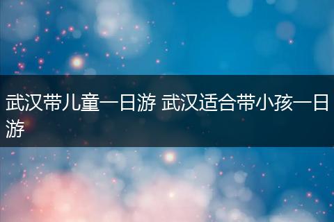 武汉带儿童一日游 武汉适合带小孩一日游